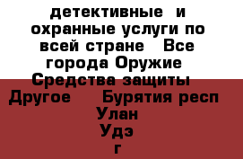 детективные  и охранные услуги по всей стране - Все города Оружие. Средства защиты » Другое   . Бурятия респ.,Улан-Удэ г.